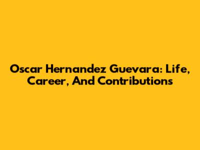 Oscar Hernandez Guevara: Life, Career, And Contributions
