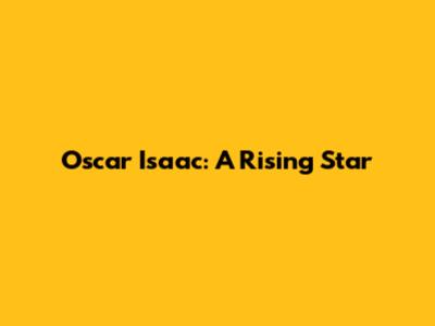 Oscar Isaac: A Rising Star