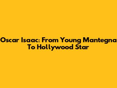 Oscar Isaac: From Young Mantegna To Hollywood Star