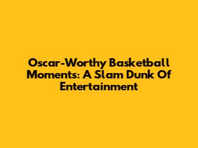 Oscar-Worthy Basketball Moments: A Slam Dunk Of Entertainment
