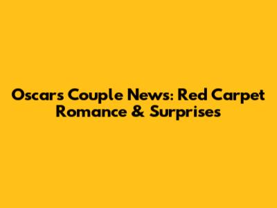 Oscars Couple News: Red Carpet Romance & Surprises