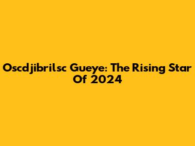 Oscdjibrilsc Gueye: The Rising Star Of 2024