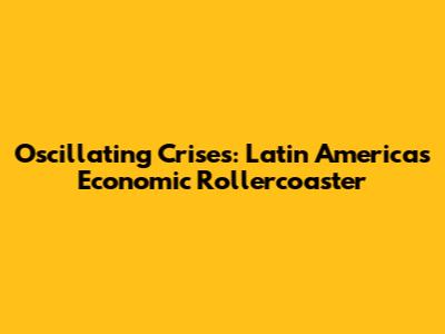 Oscillating Crises: Latin America's Economic Rollercoaster