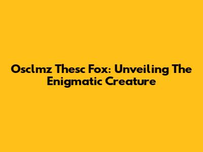 Osclmz Thesc Fox: Unveiling The Enigmatic Creature