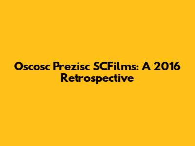 Oscosc Prezisc SCFilms: A 2016 Retrospective