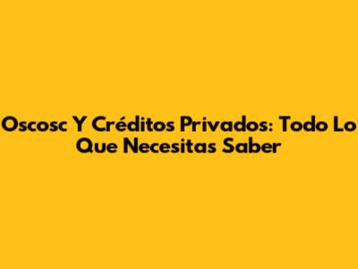 Oscosc Y Créditos Privados: Todo Lo Que Necesitas Saber
