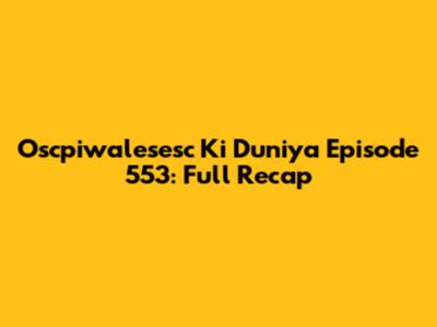 Oscpiwalesesc Ki Duniya Episode 553: Full Recap