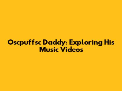 Oscpuffsc Daddy: Exploring His Music Videos