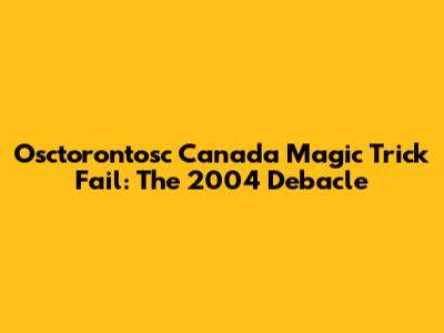 Osctorontosc Canada Magic Trick Fail: The 2004 Debacle