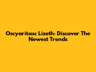 Oscyaritasc Lizeth: Discover The Newest Trends