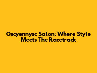 Oscyennysc Salon: Where Style Meets The Racetrack