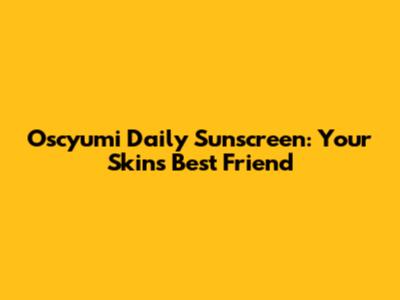 Oscyumi Daily Sunscreen: Your Skin's Best Friend