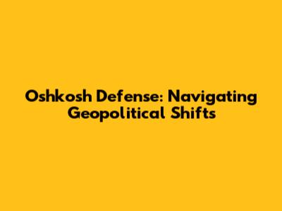 Oshkosh Defense: Navigating Geopolitical Shifts