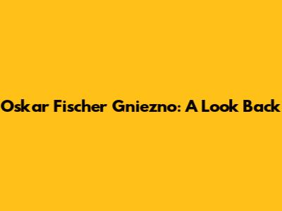 Oskar Fischer Gniezno: A Look Back