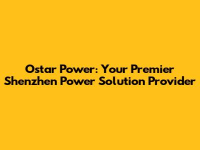 Ostar Power: Your Premier Shenzhen Power Solution Provider