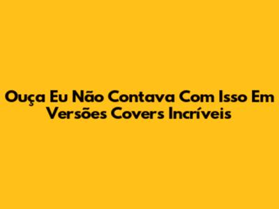 Ouça "Eu Não Contava Com Isso" Em Versões Covers Incríveis