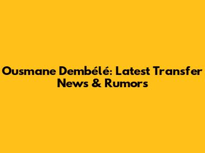Ousmane Dembélé: Latest Transfer News & Rumors