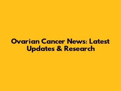 Ovarian Cancer News: Latest Updates & Research