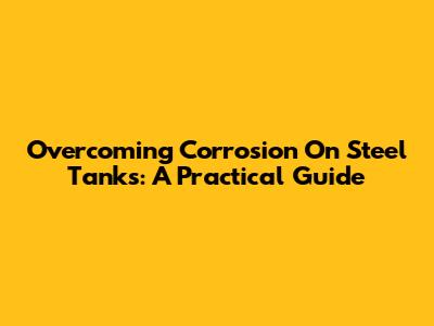 Overcoming Corrosion On Steel Tanks: A Practical Guide
