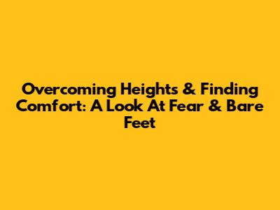 Overcoming Heights & Finding Comfort: A Look At Fear & Bare Feet