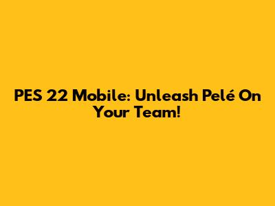 PES 22 Mobile: Unleash Pelé On Your Team!