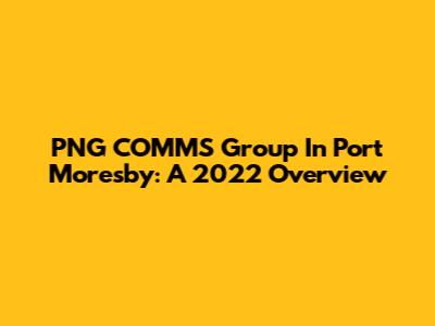 PNG COMMS Group In Port Moresby: A 2022 Overview