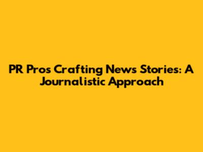 PR Pros Crafting News Stories: A Journalistic Approach