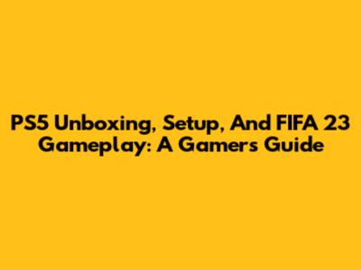PS5 Unboxing, Setup, And FIFA 23 Gameplay: A Gamer's Guide