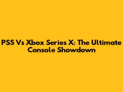 PS5 Vs Xbox Series X: The Ultimate Console Showdown