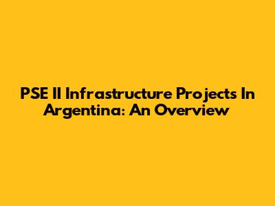 PSE II Infrastructure Projects In Argentina: An Overview