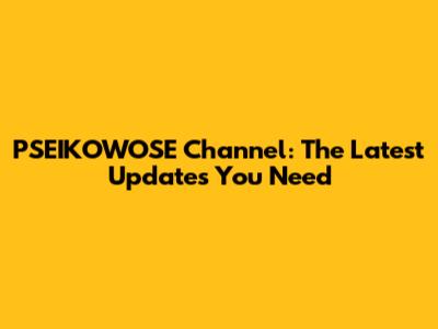 PSEIKOWOSE Channel: The Latest Updates You Need