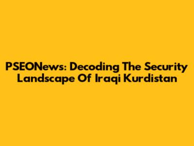 PSEONews: Decoding The Security Landscape Of Iraqi Kurdistan