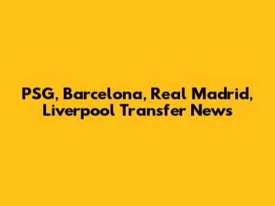 PSG, Barcelona, Real Madrid, Liverpool Transfer News