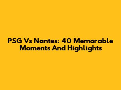 PSG Vs Nantes: 40 Memorable Moments And Highlights