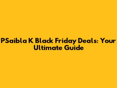 PSaibla K Black Friday Deals: Your Ultimate Guide