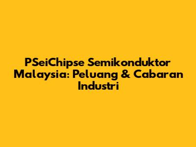 PSeiChipse Semikonduktor Malaysia: Peluang & Cabaran Industri