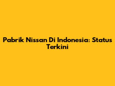 Pabrik Nissan Di Indonesia: Status Terkini