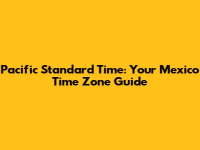 Pacific Standard Time: Your Mexico Time Zone Guide