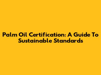 Palm Oil Certification: A Guide To Sustainable Standards