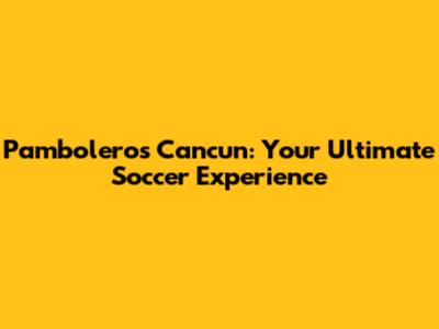 Pamboleros Cancun: Your Ultimate Soccer Experience