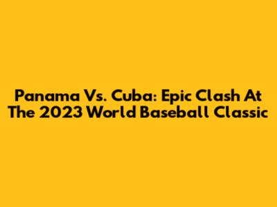 Panama Vs. Cuba: Epic Clash At The 2023 World Baseball Classic