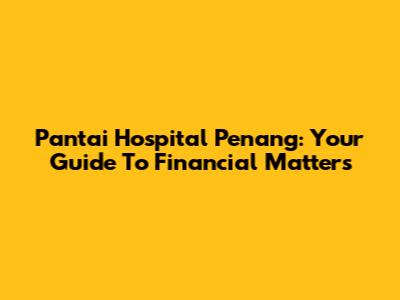 Pantai Hospital Penang: Your Guide To Financial Matters