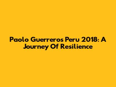 Paolo Guerrero's Peru 2018: A Journey Of Resilience