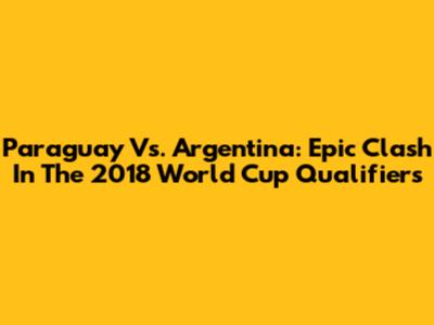 Paraguay Vs. Argentina: Epic Clash In The 2018 World Cup Qualifiers