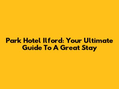 Park Hotel Ilford: Your Ultimate Guide To A Great Stay