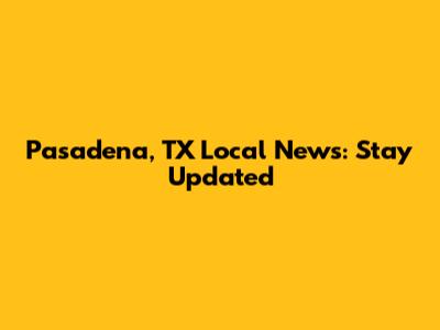 Pasadena, TX Local News: Stay Updated