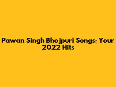 Pawan Singh Bhojpuri Songs: Your 2022 Hits