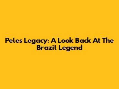 Pele's Legacy: A Look Back At The Brazil Legend