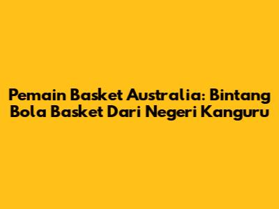 Pemain Basket Australia: Bintang Bola Basket Dari Negeri Kanguru