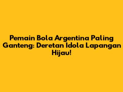 Pemain Bola Argentina Paling Ganteng: Deretan Idola Lapangan Hijau!
